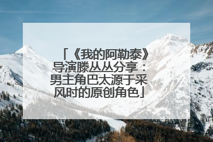 《我的阿勒泰》导演滕丛丛分享：男主角巴太源于采风时的原创角色