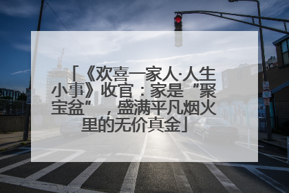 《欢喜一家人·人生小事》收官：家是“聚宝盆”，盛满平凡烟火里的无价真金