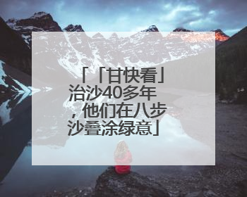 「甘快看」治沙40多年，他们在八步沙叠涂绿意