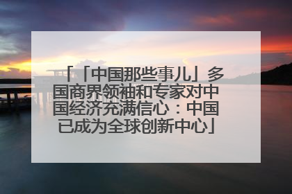 「中国那些事儿」多国商界领袖和专家对中国经济充满信心：中国已成为全球创新中心