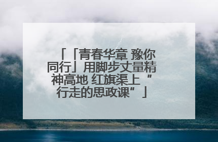 「青春华章 豫你同行」用脚步丈量精神高地 红旗渠上“行走的思政课”
