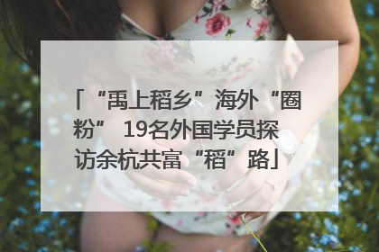 “禹上稻乡”海外“圈粉” 19名外国学员探访余杭共富“稻”路