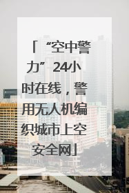 “空中警力”24小时在线，警用无人机编织城市上空安全网