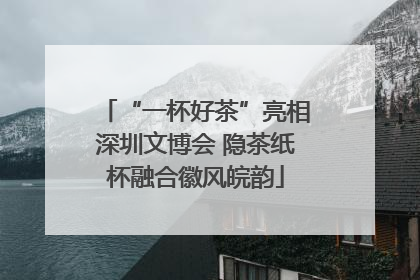 “一杯好茶”亮相深圳文博会 隐茶纸杯融合徽风皖韵