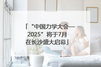 “中国力学大会—2025”将于7月在长沙盛大启幕