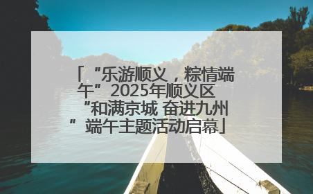 “乐游顺义，粽情端午”2025年顺义区“和满京城 奋进九州”端午主题活动启幕