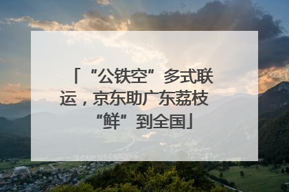 “公铁空”多式联运，京东助广东荔枝“鲜”到全国