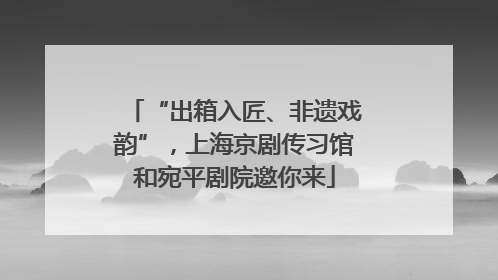 “出箱入匠、非遗戏韵”，上海京剧传习馆和宛平剧院邀你来