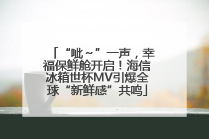 “呲～”一声，幸福保鲜舱开启！海信冰箱世杯MV引爆全球“新鲜感”共鸣