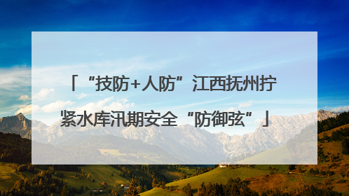 “技防+人防”江西抚州拧紧水库汛期安全“防御弦”