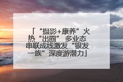 “摄影+康养”火热“出圈” 多业态串联成线激发“银发一族”深度游潜力