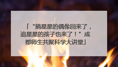 “摘星星的偶像回来了，追星星的孩子也来了！”成都师生共聚科学大讲堂