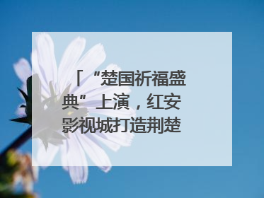 “楚国祈福盛典”上演，红安影视城打造荆楚文化盛宴