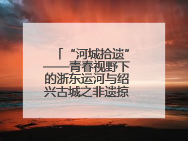“河城拾遗”——青春视野下的浙东运河与绍兴古城之非遗掠影暨浙江传媒学院小学期来绍
