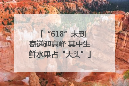 “618”未到 寄递迎高峰 其中生鲜水果占“大头”