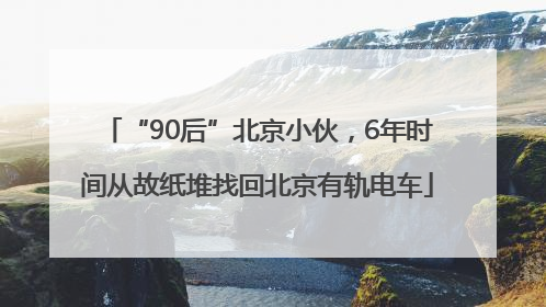 “90后”北京小伙，6年时间从故纸堆找回北京有轨电车