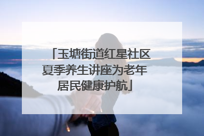 玉塘街道红星社区夏季养生讲座为老年居民健康护航