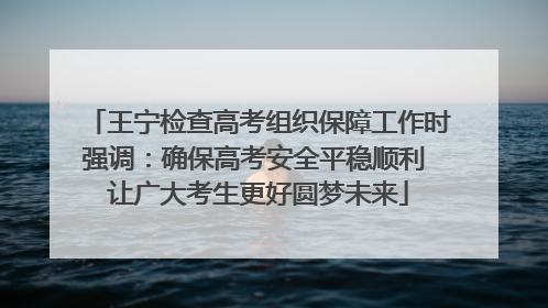 王宁检查高考组织保障工作时强调：确保高考安全平稳顺利 让广大考生更好圆梦未来