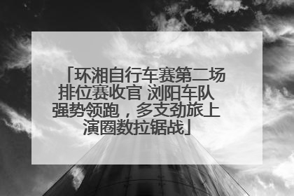 环湘自行车赛第二场排位赛收官 浏阳车队强势领跑，多支劲旅上演圈数拉锯战