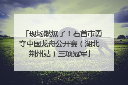 现场燃爆了！石首市勇夺中国龙舟公开赛（湖北荆州站）三项冠军