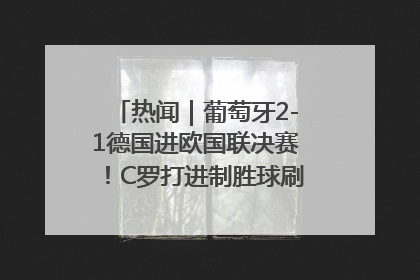 热闻｜葡萄牙2-1德国进欧国联决赛！C罗打进制胜球刷爆3大纪录！