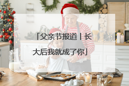 父亲节报道丨长大后我就成了你