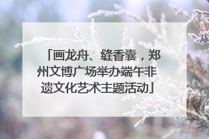 画龙舟、缝香囊，郑州文博广场举办端午非遗文化艺术主题活动