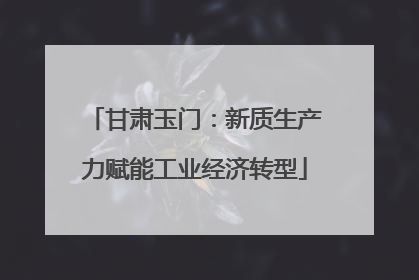 甘肃玉门：新质生产力赋能工业经济转型