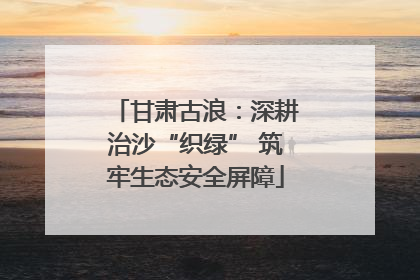 甘肃古浪：深耕治沙“织绿” 筑牢生态安全屏障