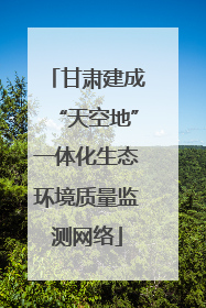 甘肃建成“天空地”一体化生态环境质量监测网络
