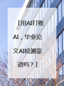 用AI打败AI，毕业论文AI检测靠谱吗？
