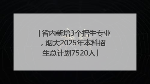 省内新增3个招生专业，烟大2025年本科招生总计划7520人