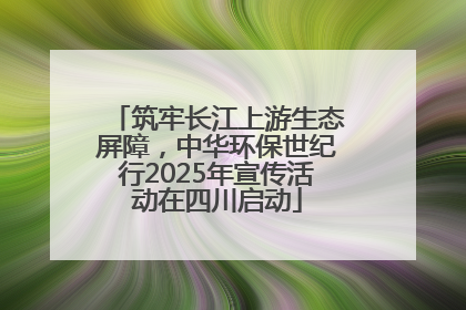 筑牢长江上游生态屏障，中华环保世纪行2025年宣传活动在四川启动