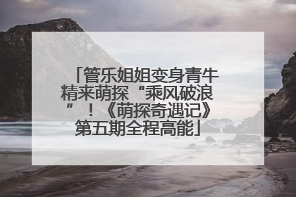 管乐姐姐变身青牛精来萌探“乘风破浪”！《萌探奇遇记》第五期全程高能