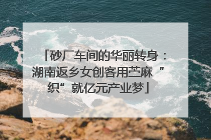 砂厂车间的华丽转身：湖南返乡女创客用苎麻“织”就亿元产业梦