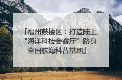 福州鼓楼区：打造陆上“海洋科技会客厅”跻身全国航海科普基地