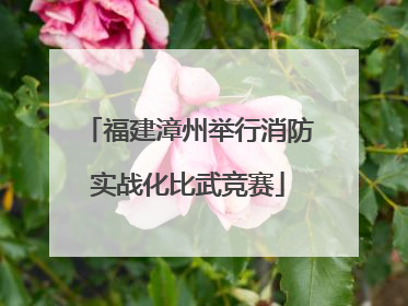 福建漳州举行消防实战化比武竞赛