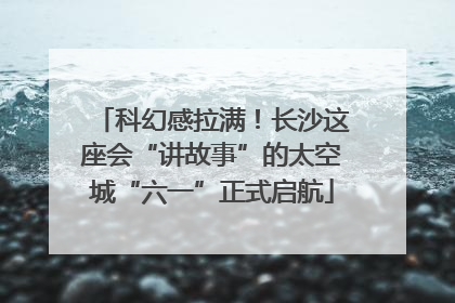 科幻感拉满！长沙这座会“讲故事”的太空城“六一”正式启航
