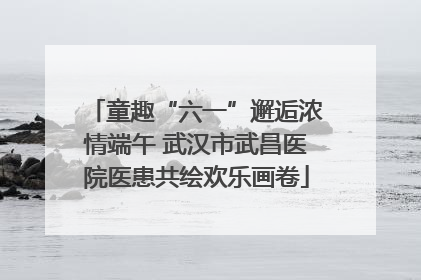童趣“六一”邂逅浓情端午 武汉市武昌医院医患共绘欢乐画卷