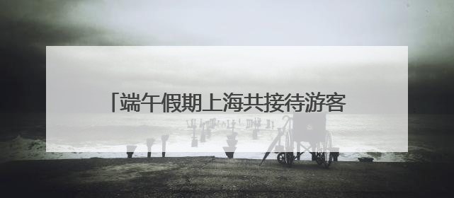 端午假期上海共接待游客648.08万人次 民俗体验与亲子游成热点