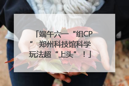 端午六一“组CP” 郑州科技馆科学玩法超“上头”！