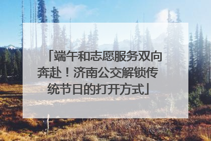 端午和志愿服务双向奔赴！济南公交解锁传统节日的打开方式