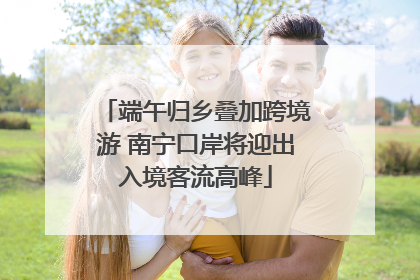 端午归乡叠加跨境游 南宁口岸将迎出入境客流高峰