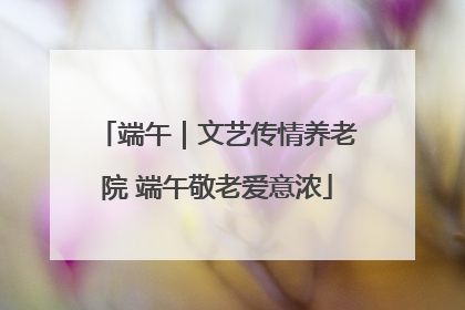 端午｜文艺传情养老院 端午敬老爱意浓