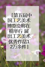 第五届中国工艺美术博览会将在榕举行 展出工艺美术优秀作品12万余件