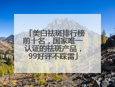 美白祛斑排行榜前十名，国家唯一认证的祛斑产品，99好评不踩雷