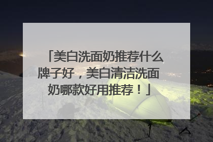 美白洗面奶推荐什么牌子好，美白清洁洗面奶哪款好用推荐！
