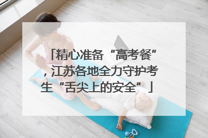 精心准备“高考餐”，江苏各地全力守护考生“舌尖上的安全”
