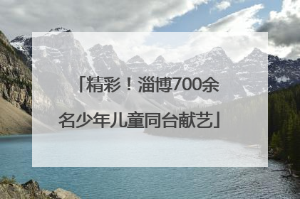 精彩！淄博700余名少年儿童同台献艺