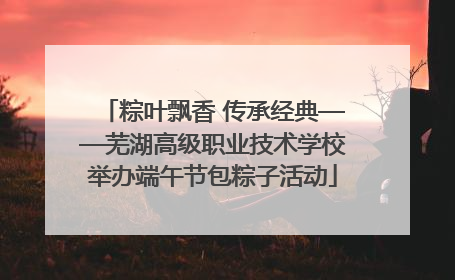 粽叶飘香 传承经典——芜湖高级职业技术学校举办端午节包粽子活动